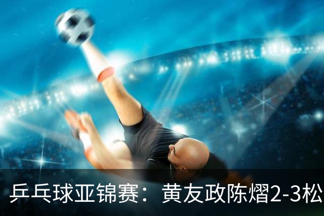 乒乓球亚锦赛：黄友政/陈熠2-3松岛辉空/张本美和 混双摘银
