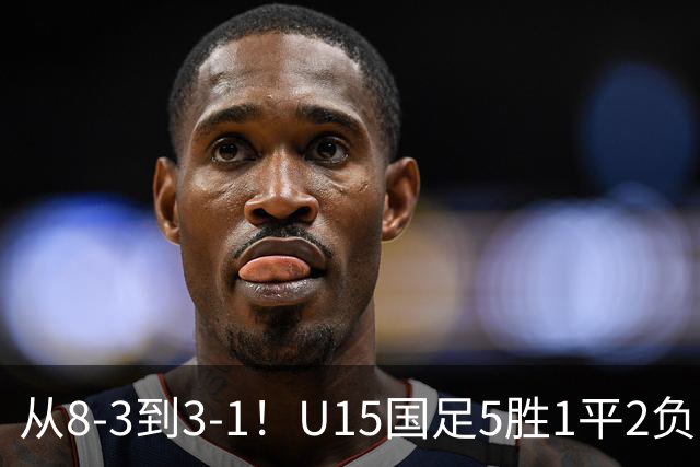 从8-3到3-1！U15国足5胜1平2负，排名最低52位，世界杯踢成亚洲杯