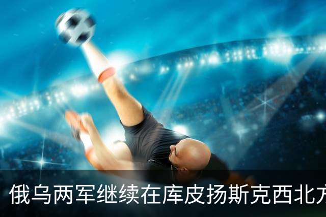 俄乌两军继续在库皮扬斯克西北方向的莫斯科夫卡激战