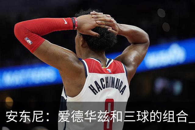 安东尼：爱德华兹和三球的组合 让我想起当年和艾弗森并肩作战