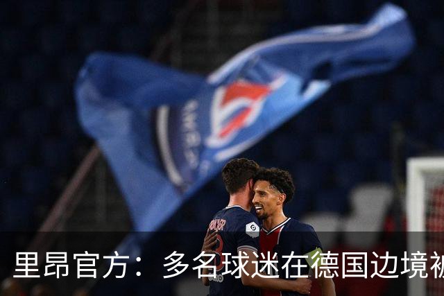 里昂官方：多名球迷在德国边境被警察拦截，无法客场观赛