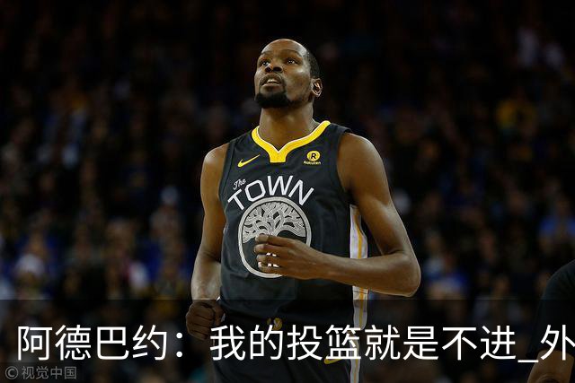 阿德巴约：我的投篮就是不进 外界舆论想让我当替罪羊！