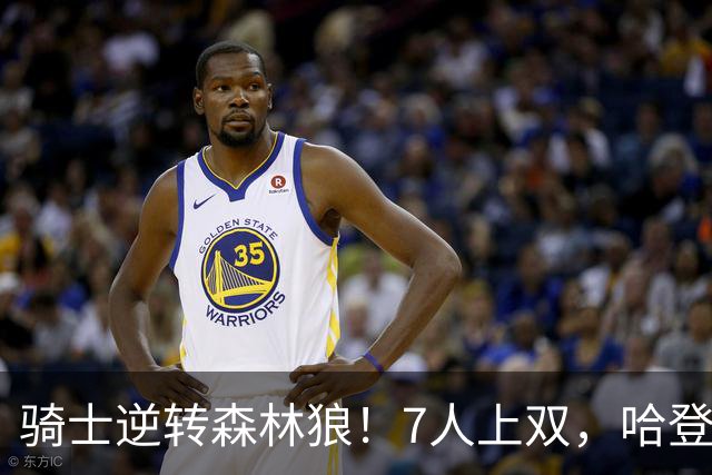 骑士逆转森林狼！7人上双，哈登半场回暖，米切尔救赎，华子空砍47分